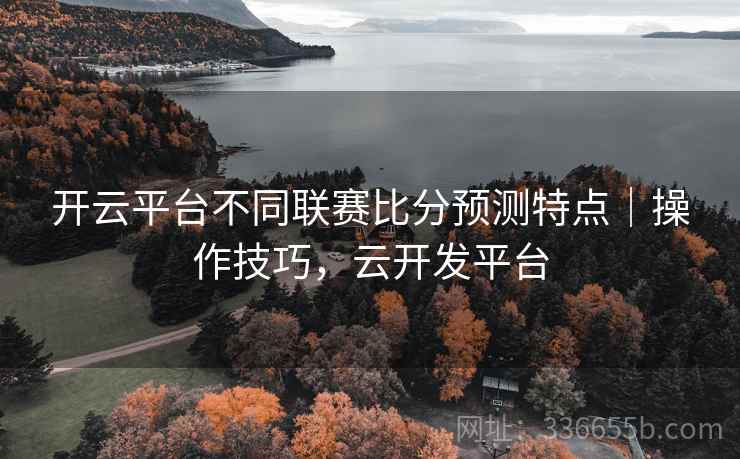 开云平台不同联赛比分预测特点｜操作技巧，云开发平台