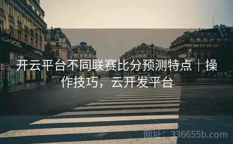 开云平台不同联赛比分预测特点｜操作技巧，云开发平台