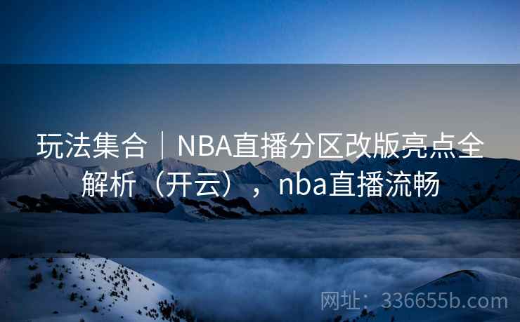 玩法集合｜NBA直播分区改版亮点全解析（开云），nba直播流畅