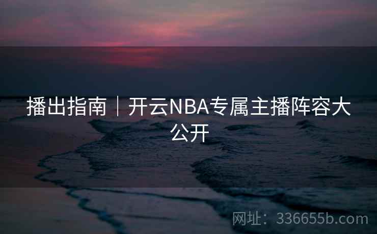 播出指南｜开云NBA专属主播阵容大公开